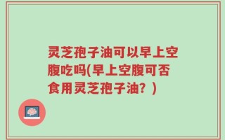 灵芝孢子油可以早上空腹吃吗(早上空腹可否食用灵芝孢子油？)