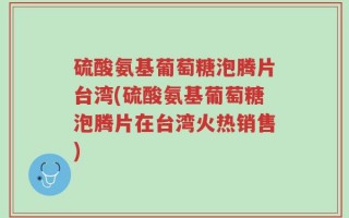 硫酸氨基葡萄糖泡腾片台湾(硫酸氨基葡萄糖泡腾片在台湾火热销售)