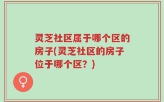 灵芝社区属于哪个区的房子(灵芝社区的房子位于哪个区？)