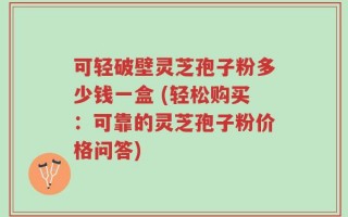 可轻破壁灵芝孢子粉多少钱一盒 (轻松购买：可靠的灵芝孢子粉价格问答)