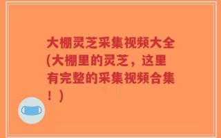大棚灵芝采集视频大全(大棚里的灵芝，这里有完整的采集视频合集！)