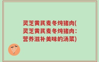灵芝黄芪麦冬炖猪肉(灵芝黄芪麦冬炖猪肉：营养滋补美味的汤菜)