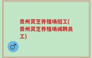 贵州灵芝养殖场招工(贵州灵芝养殖场诚聘员工)