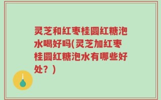 灵芝和红枣桂圆红糖泡水喝好吗(灵芝加红枣桂圆红糖泡水有哪些好处？)