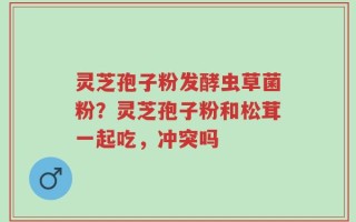 灵芝孢子粉发酵虫草菌粉？灵芝孢子粉和松茸一起吃，冲突吗