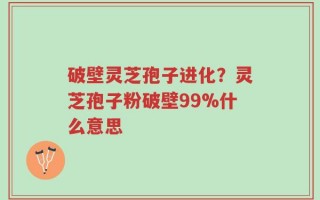 破壁灵芝孢子进化？灵芝孢子粉破壁99%什么意思