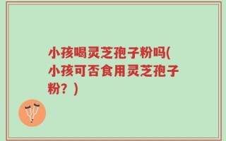 小孩喝灵芝孢子粉吗(小孩可否食用灵芝孢子粉？)