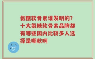 氨糖软骨素谁发明的？十大氨糖软骨素品牌都有哪些国内比较多人选择是哪款啊