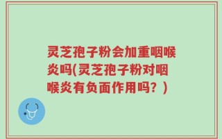 灵芝孢子粉会加重咽喉炎吗(灵芝孢子粉对咽喉炎有负面作用吗？)