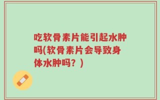 吃软骨素片能引起水肿吗(软骨素片会导致身体水肿吗？)