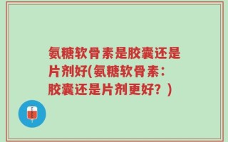 氨糖软骨素是胶囊还是片剂好(氨糖软骨素：胶囊还是片剂更好？)