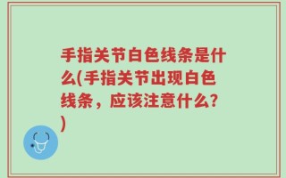 手指关节白色线条是什么(手指关节出现白色线条，应该注意什么？)