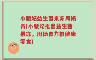 小腰妃益生菌果冻周扬青(小腰妃推出益生菌果冻，周扬青力推健康零食)