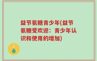 益节氨糖青少年(益节氨糖受欢迎：青少年认识和使用的增加)
