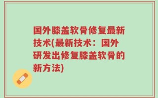 国外膝盖软骨修复最新技术(最新技术：国外研发出修复膝盖软骨的新方法)