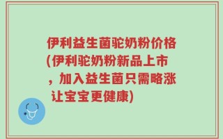 伊利益生菌驼奶粉价格(伊利驼奶粉新品上市，加入益生菌只需略涨 让宝宝更健康)