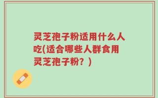 灵芝孢子粉适用什么人吃(适合哪些人群食用灵芝孢子粉？)