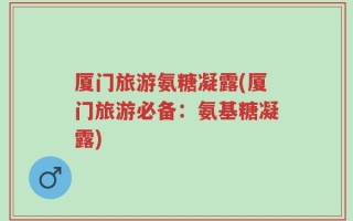 厦门旅游氨糖凝露(厦门旅游必备：氨基糖凝露)