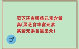 灵芝还有哪些元素含量高(灵芝含丰富元素 某些元素含量出众)