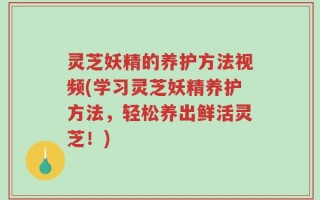 灵芝妖精的养护方法视频(学习灵芝妖精养护方法，轻松养出鲜活灵芝！)