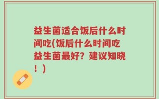 益生菌适合饭后什么时间吃(饭后什么时间吃益生菌最好？建议知晓！)