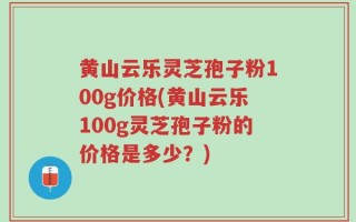 黄山云乐灵芝孢子粉100g价格(黄山云乐100g灵芝孢子粉的价格是多少？)