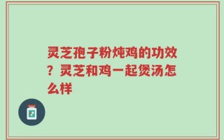 灵芝孢子粉炖鸡的功效？灵芝和鸡一起煲汤怎么样