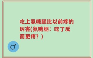 吃上氨糖腿比以前疼的厉害(氨糖腿：吃了反而更疼？)