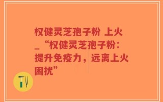 权健灵芝孢子粉 上火_“权健灵芝孢子粉：提升免疫力，远离上火困扰”