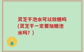 灵芝干泡水可以放糖吗(灵芝干一定要加糖泡水吗？)