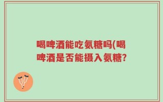 喝啤酒能吃氨糖吗(喝啤酒是否能摄入氨糖？
