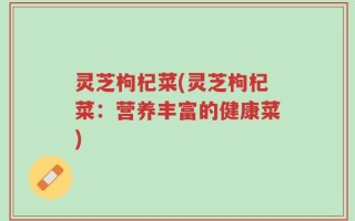 灵芝枸杞菜(灵芝枸杞菜：营养丰富的健康菜)
