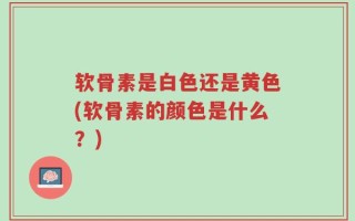 软骨素是白色还是黄色(软骨素的颜色是什么？)