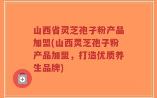 山西省灵芝孢子粉产品加盟(山西灵芝孢子粉产品加盟，打造优质养生品牌)