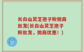 长白山灵芝孢子粉微商批发(长白山灵芝孢子粉批发，微商优惠！)