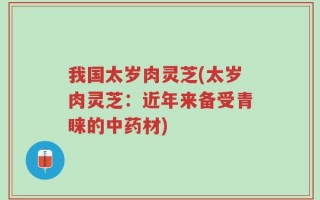 我国太岁肉灵芝(太岁肉灵芝：近年来备受青睐的中药材)