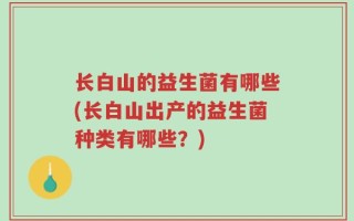 长白山的益生菌有哪些(长白山出产的益生菌种类有哪些？)