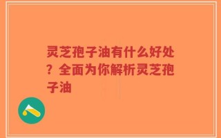 灵芝孢子油有什么好处？全面为你解析灵芝孢子油