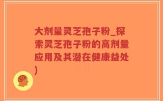 大剂量灵芝孢子粉_探索灵芝孢子粉的高剂量应用及其潜在健康益处)