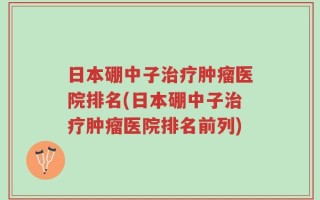 日本硼中子治疗肿瘤医院排名(日本硼中子治疗肿瘤医院排名前列)