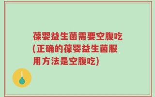 葆婴益生菌需要空腹吃(正确的葆婴益生菌服用方法是空腹吃)