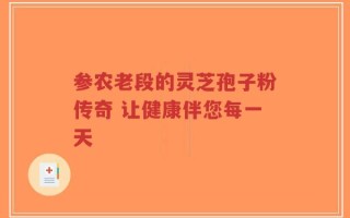 参农老段的灵芝孢子粉传奇 让健康伴您每一天