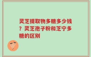 灵芝提取物多糖多少钱？灵芝孢子粉和芝宁多糖的区别