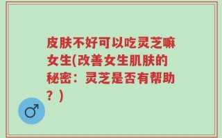 皮肤不好可以吃灵芝嘛女生(改善女生肌肤的秘密：灵芝是否有帮助？)