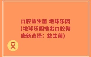 口腔益生菌 地球乐园(地球乐园推出口腔健康新选择：益生菌)