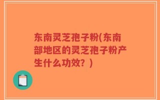 东南灵芝孢子粉(东南部地区的灵芝孢子粉产生什么功效？)