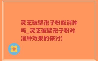 灵芝破壁孢子粉能消肿吗_灵芝破壁孢子粉对消肿效果的探讨)
