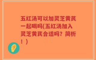 五红汤可以加灵芝黄芪一起喝吗(五红汤加入灵芝黄芪合适吗？简析！)