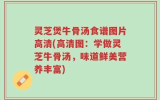 灵芝煲牛骨汤食谱图片高清(高清图：学做灵芝牛骨汤，味道鲜美营养丰富)