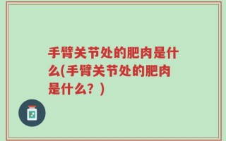 手臂关节处的肥肉是什么(手臂关节处的肥肉是什么？)